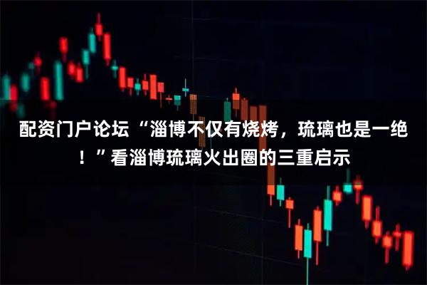 配资门户论坛 “淄博不仅有烧烤，琉璃也是一绝！”看淄博琉璃火出圈的三重启示