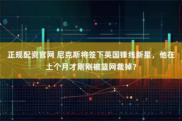 正规配资官网 尼克斯将签下英国锋线新星，他在上个月才刚刚被篮网裁掉？