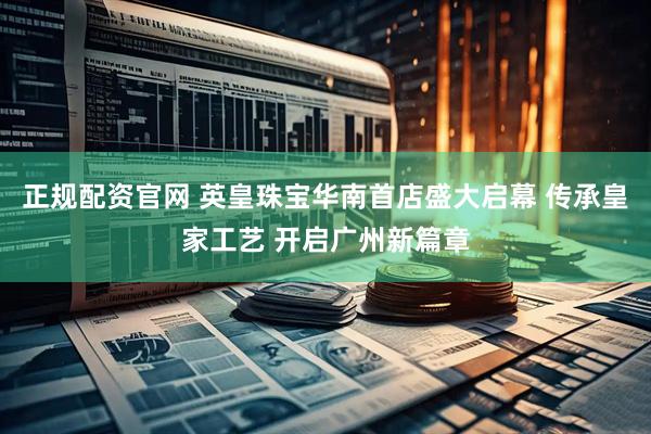 正规配资官网 英皇珠宝华南首店盛大启幕 传承皇家工艺 开启广州新篇章