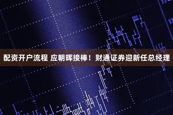 配资开户流程 应朝晖接棒！财通证券迎新任总经理
