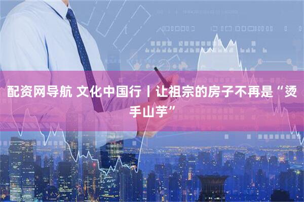 配资网导航 文化中国行丨让祖宗的房子不再是“烫手山芋”