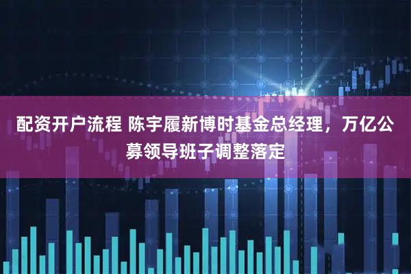 配资开户流程 陈宇履新博时基金总经理，万亿公募领导班子调整落定