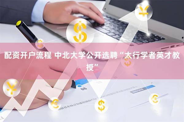 配资开户流程 中北大学公开选聘“太行学者英才教授”