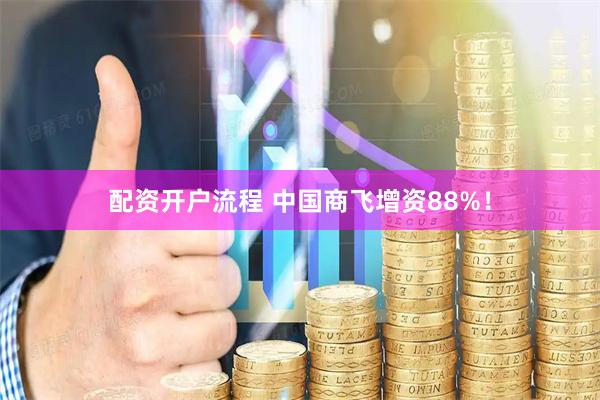 配资开户流程 中国商飞增资88%！
