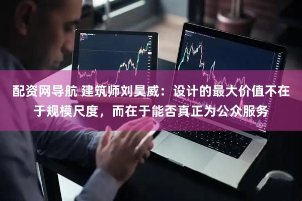 配资网导航 建筑师刘昊威：设计的最大价值不在于规模尺度，而在于能否真正为公众服务