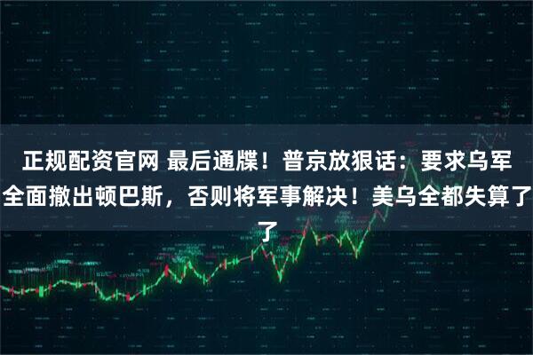 正规配资官网 最后通牒！普京放狠话：要求乌军全面撤出顿巴斯，否则将军事解决！美乌全都失算了