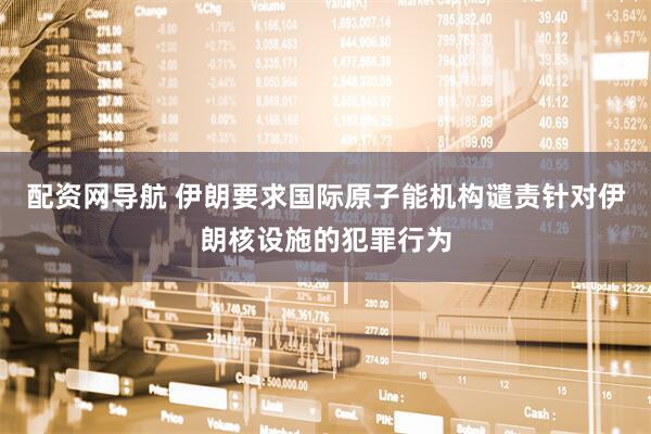 配资网导航 伊朗要求国际原子能机构谴责针对伊朗核设施的犯罪行为