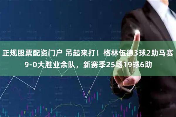 正规股票配资门户 吊起来打！格林伍德3球2助马赛9-0大胜业余队，新赛季25场19球6助