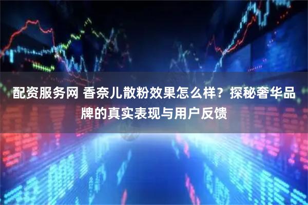 配资服务网 香奈儿散粉效果怎么样？探秘奢华品牌的真实表现与用户反馈