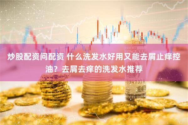 炒股配资问配资 什么洗发水好用又能去屑止痒控油？去屑去痒的洗发水推荐