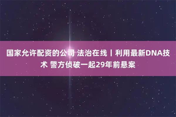 国家允许配资的公司 法治在线丨利用最新DNA技术 警方侦破一起29年前悬案