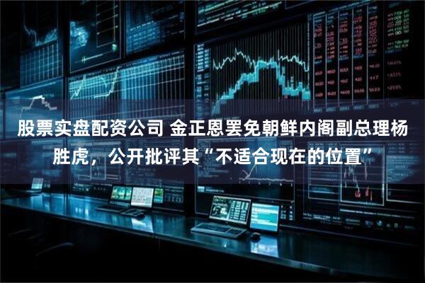 股票实盘配资公司 金正恩罢免朝鲜内阁副总理杨胜虎，公开批评其“不适合现在的位置”