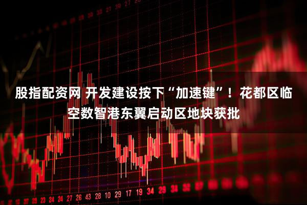 股指配资网 开发建设按下“加速键”！花都区临空数智港东翼启动区地块获批
