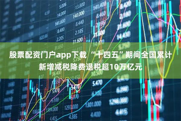 股票配资门户app下载 “十四五”期间全国累计新增减税降费退税超10万亿元