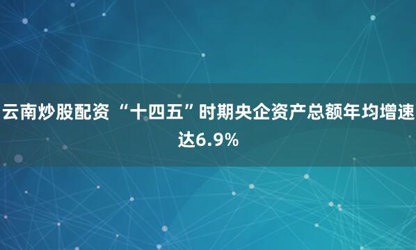 云南炒股配资 “十四五”时期央企资产总额年均增速达6.9%