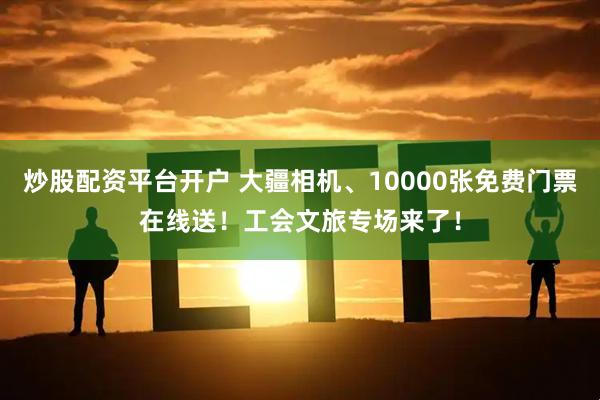 炒股配资平台开户 大疆相机、10000张免费门票在线送！工会文旅专场来了！