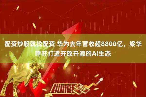 配资炒股就找配资 华为去年营收超8800亿，梁华呼吁打造开放开源的AI生态