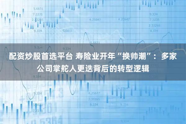 配资炒股首选平台 寿险业开年“换帅潮”：多家公司掌舵人更迭背后的转型逻辑
