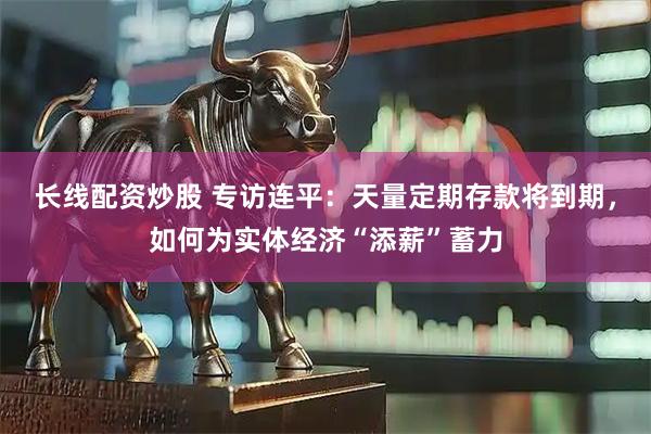 长线配资炒股 专访连平：天量定期存款将到期，如何为实体经济“添薪”蓄力