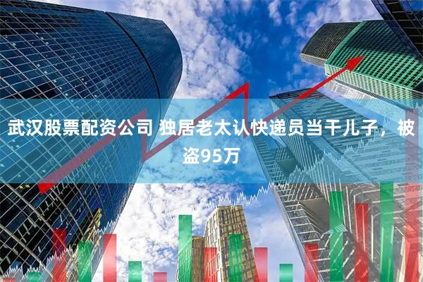 武汉股票配资公司 独居老太认快递员当干儿子，被盗95万