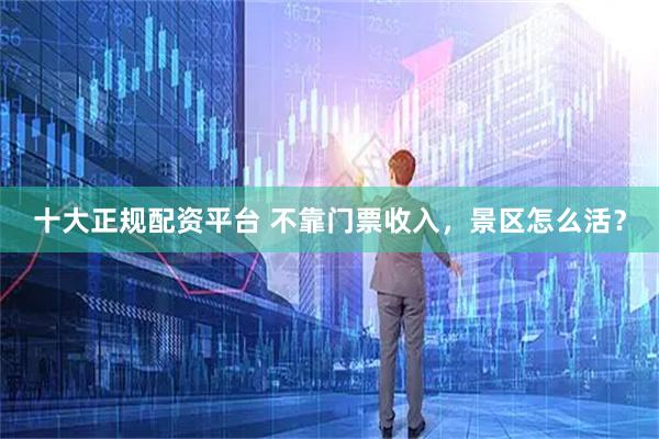 十大正规配资平台 不靠门票收入，景区怎么活？