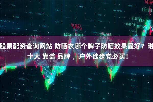 股票配资查询网站 防晒衣哪个牌子防晒效果最好？附 十大 靠谱 品牌 ，户外徒步党必买！