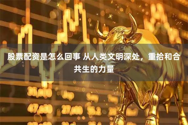 股票配资是怎么回事 从人类文明深处，重拾和合共生的力量