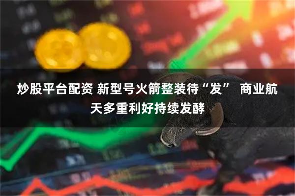 炒股平台配资 新型号火箭整装待“发”  商业航天多重利好持续发酵