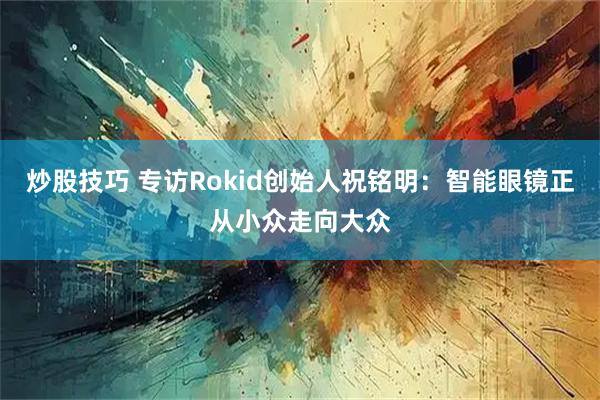 炒股技巧 专访Rokid创始人祝铭明：智能眼镜正从小众走向大众