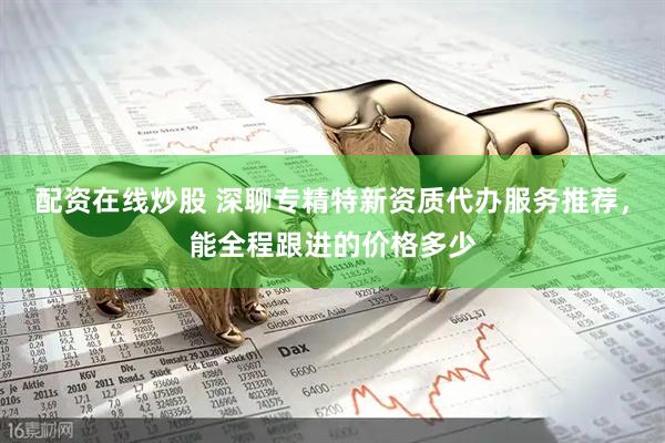 配资在线炒股 深聊专精特新资质代办服务推荐，能全程跟进的价格多少