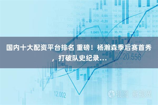 国内十大配资平台排名 重磅！杨瀚森季后赛首秀，打破队史纪录…