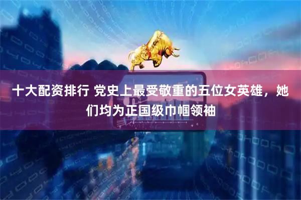 十大配资排行 党史上最受敬重的五位女英雄，她们均为正国级巾帼领袖