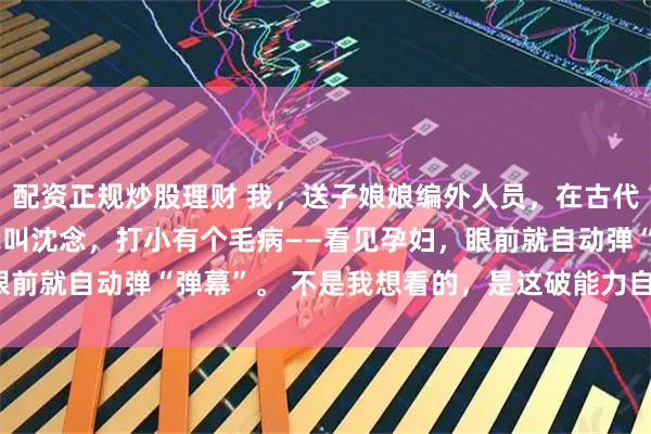 配资正规炒股理财 我，送子娘娘编外人员，在古代靠看胎搞疯全家 沈念我叫沈念，打小有个毛病——看见孕妇，眼前就自动弹“弹幕”。 不是我想看的，是这破能力自己蹦出来的。