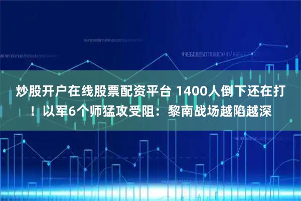 炒股开户在线股票配资平台 1400人倒下还在打！以军6个师猛攻受阻：黎南战场越陷越深