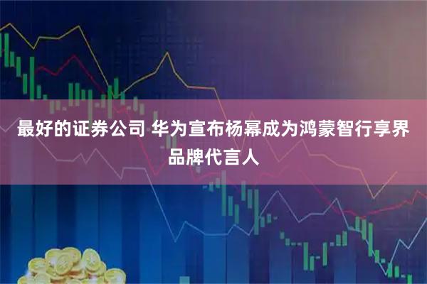 最好的证券公司 华为宣布杨幂成为鸿蒙智行享界品牌代言人