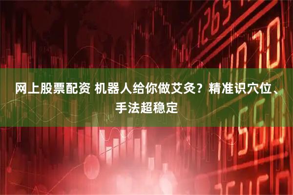 网上股票配资 机器人给你做艾灸？精准识穴位、手法超稳定