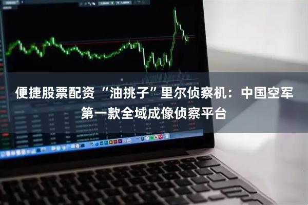 便捷股票配资 “油挑子”里尔侦察机：中国空军第一款全域成像侦察平台