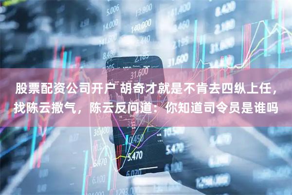 股票配资公司开户 胡奇才就是不肯去四纵上任，找陈云撒气，陈云反问道：你知道司令员是谁吗