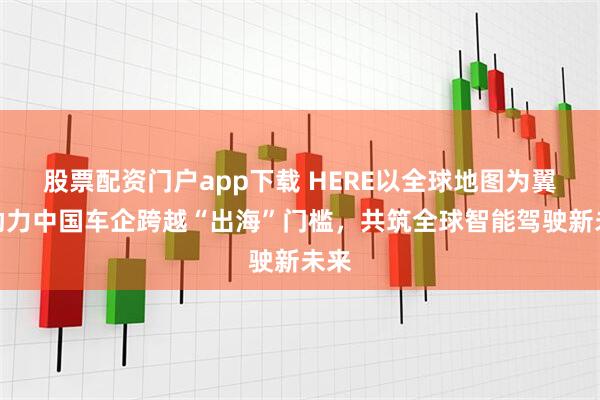 股票配资门户app下载 HERE以全球地图为翼：助力中国车企跨越“出海”门槛，共筑全球智能驾驶新未来