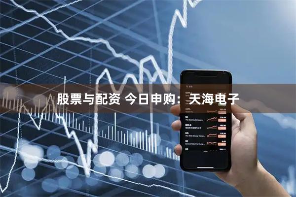 股票与配资 今日申购：天海电子