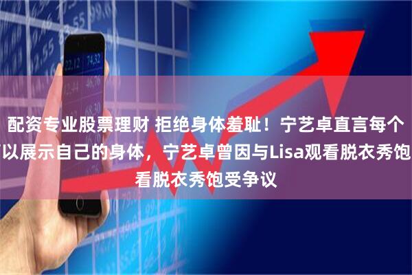 配资专业股票理财 拒绝身体羞耻！宁艺卓直言每个人都可以展示自己的身体，宁艺卓曾因与Lisa观看脱衣秀饱受争议