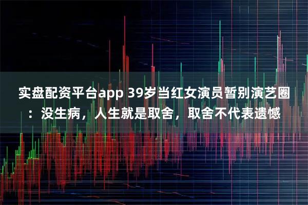 实盘配资平台app 39岁当红女演员暂别演艺圈：没生病，人生就是取舍，取舍不代表遗憾