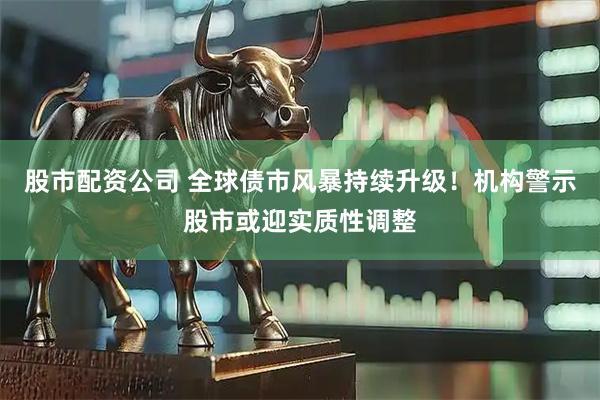 股市配资公司 全球债市风暴持续升级！机构警示股市或迎实质性调整
