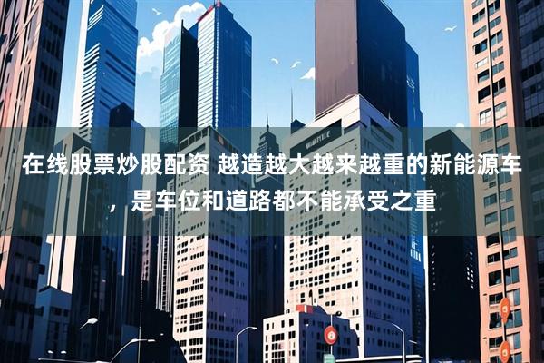 在线股票炒股配资 越造越大越来越重的新能源车，是车位和道路都不能承受之重