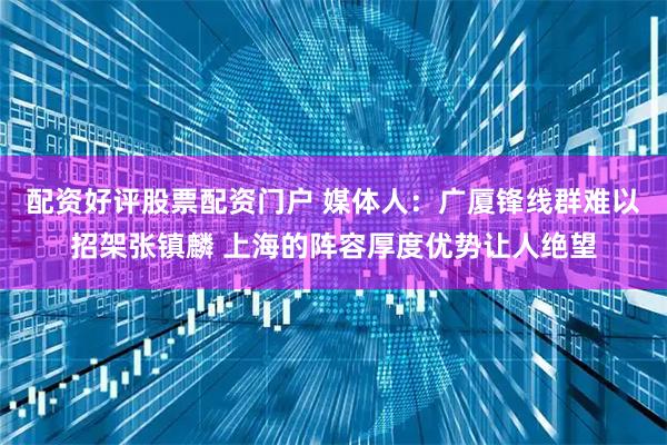 配资好评股票配资门户 媒体人：广厦锋线群难以招架张镇麟 上海的阵容厚度优势让人绝望