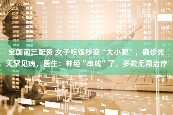 全国前三配资 女子吃饭秒变“大小眼”，确诊先天罕见病，医生：神经“串线”了，多数无需治疗