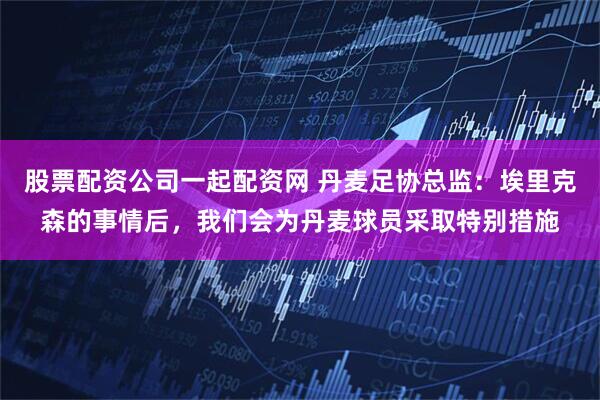 股票配资公司一起配资网 丹麦足协总监：埃里克森的事情后，我们会为丹麦球员采取特别措施