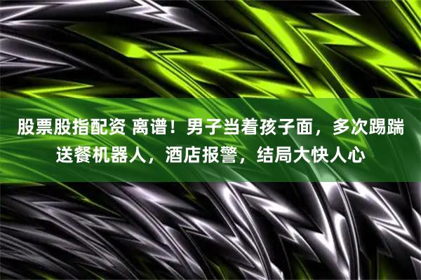 股票股指配资 离谱！男子当着孩子面，多次踢踹送餐机器人，酒店报警，结局大快人心