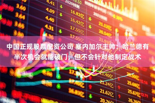 中国正规股票配资公司 塞内加尔主帅：哈兰德有半次机会就能破门，但不会针对他制定战术