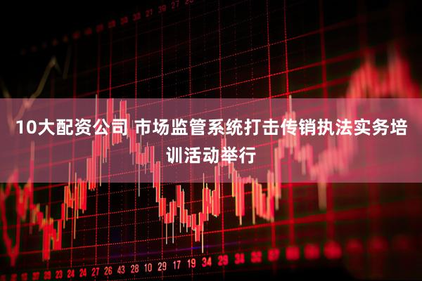 10大配资公司 市场监管系统打击传销执法实务培训活动举行